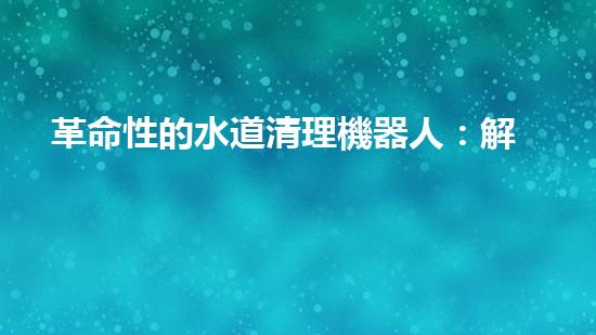 革命性的水道清理機器人：解放你的煩惱，讓水道暢通無阻！